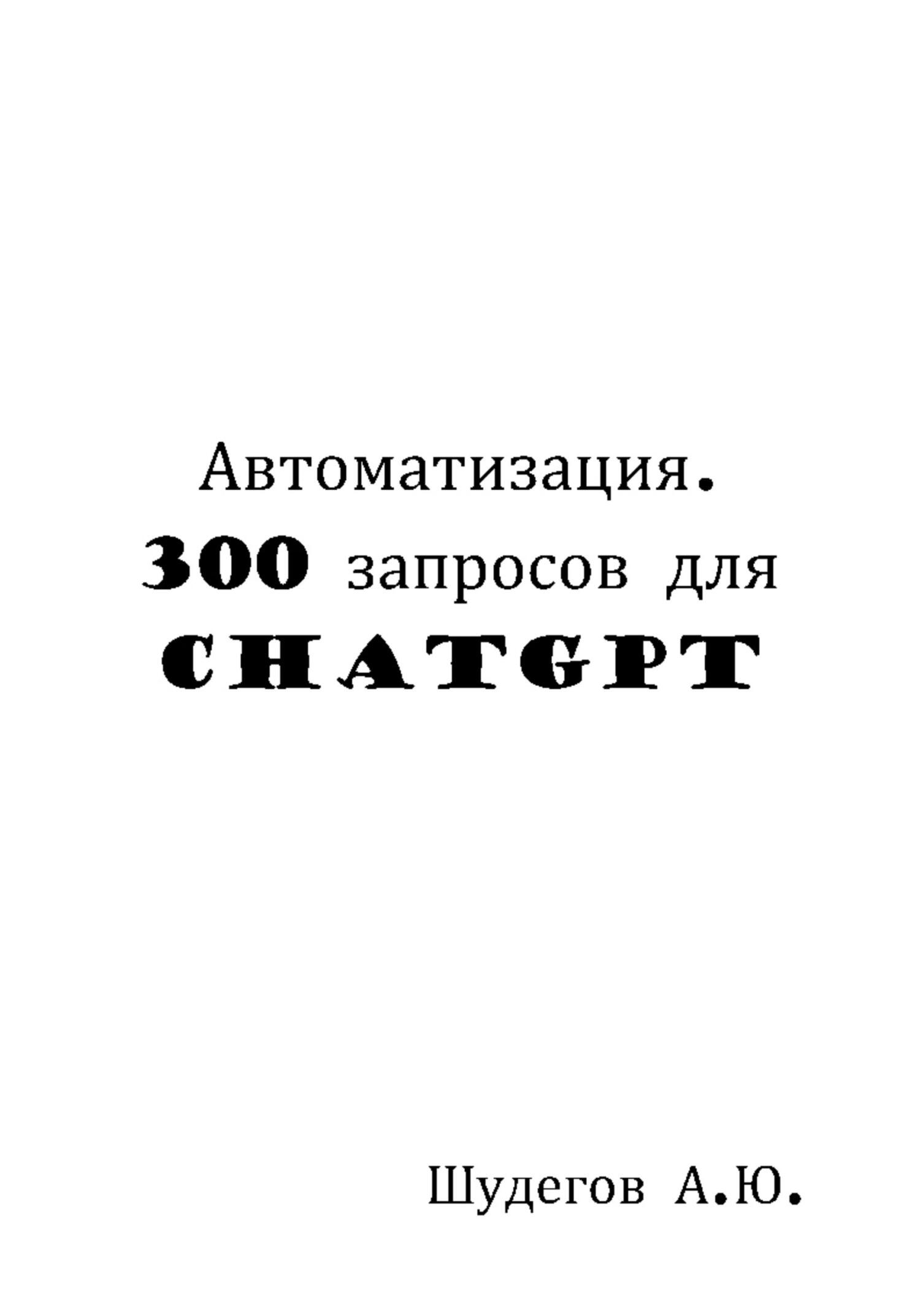 Автоматизация. 300 запросов для ChatGPT - А. Ю. Шудегов